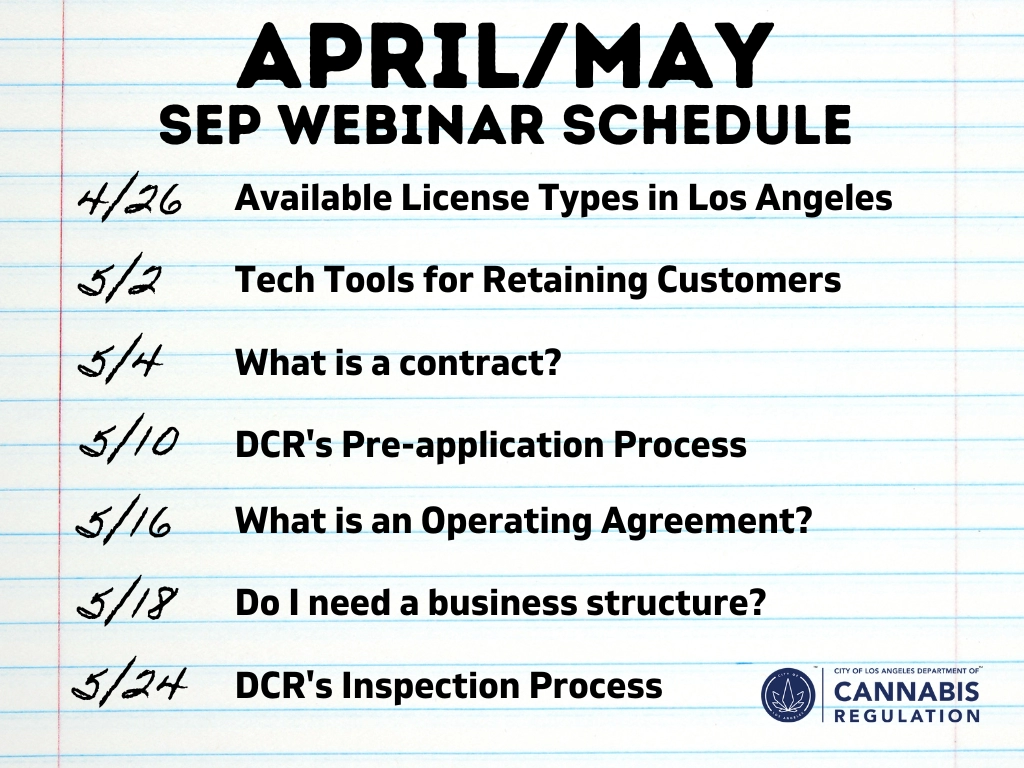 April - May SEP Webinar Schedule: 4/26: Available License Types in Los Angeles; 5/2 Tech Tools for Retaining Customers; 5/4 What is a Contract; 5/10: DCR's Pre-Application Process; 5/16: What is an Operating Agreement; 5/18: Do I need a Business Structure; 5/24: DCR's Inspection Process