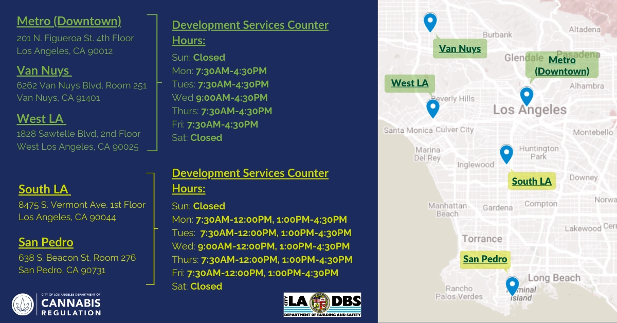 L.A. Department of Building and Safety Development’s Service Centers & Hours Metro (Downtown) - https://www.ladbs.org/locations/metro-downtown 201 N. Figueroa St. 4th Floor Los Angeles, CA 90012 Van Nuys - https://www.ladbs.org/locations/van-nuys 6262 Van Nuys Blvd, Room 251 Van Nuys, CA 91401 (No cash payments allowed) West LA - https://www.ladbs.org/locations/west-la 1828 Sawtelle Blvd, 2nd Floor West Los Angeles, CA 90025 (No cash payments allowed) Sun: Closed Mon: 7:30AM-12:00PM, 1:00PM-4:30PM Tue